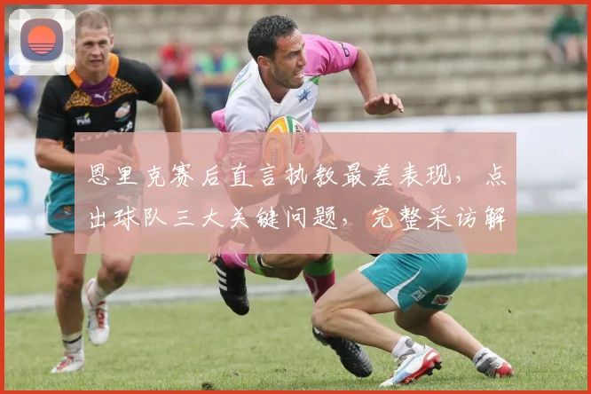 恩里克赛后直言执教最差表现，点出球队三大关键问题，完整采访解读