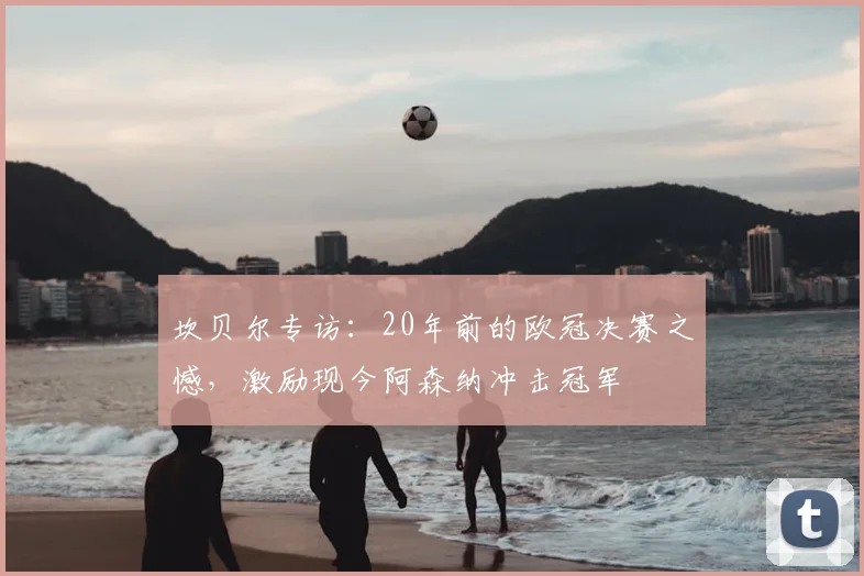 坎贝尔专访：20年前的欧冠决赛之憾，激励现今阿森纳冲击冠军