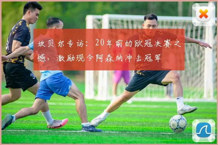 坎贝尔专访：20年前的欧冠决赛之憾，激励现今阿森纳冲击冠军
