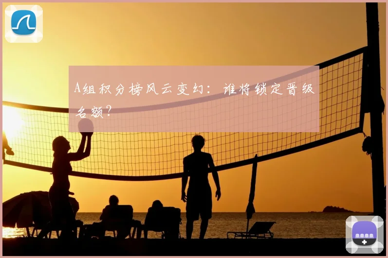 A组积分榜风云变幻：谁将锁定晋级名额？