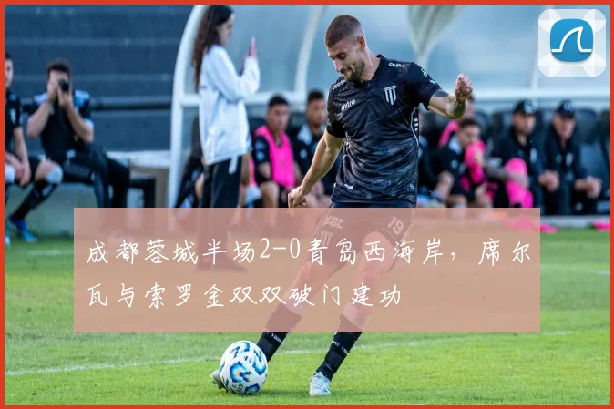 成都蓉城半场2-0青岛西海岸，席尔瓦与索罗金双双破门建功