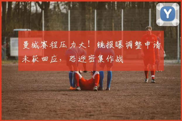 曼城赛程压力大！镜报曝调整申请未获回应，恐迎密集作战