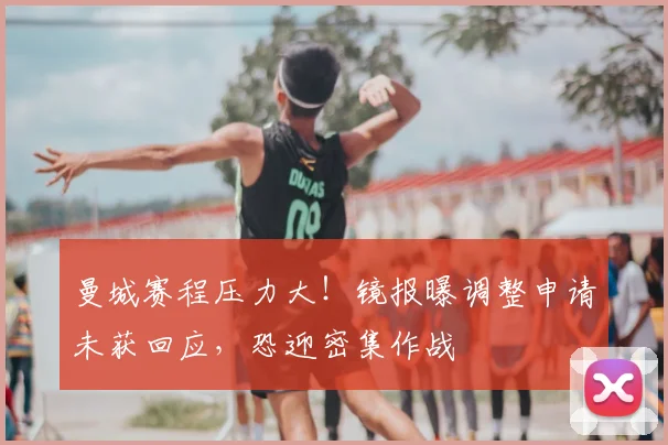 曼城赛程压力大！镜报曝调整申请未获回应，恐迎密集作战