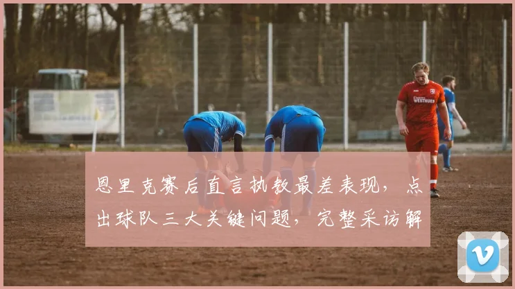 恩里克赛后直言执教最差表现，点出球队三大关键问题，完整采访解读