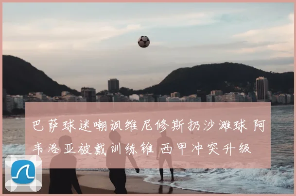 巴萨球迷嘲讽维尼修斯扔沙滩球 阿韦洛亚被戴训练锥 西甲冲突升级