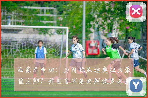 西蒙尼专访：为何称瓜迪奥拉为最佳主帅？并直言不看好阿波罗未来规划