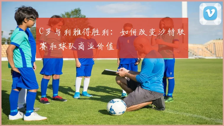 C罗与利雅得胜利：如何改变沙特联赛和球队商业价值