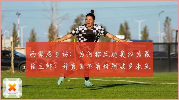 西蒙尼专访：为何称瓜迪奥拉为最佳主帅？并直言不看好阿波罗未来规划